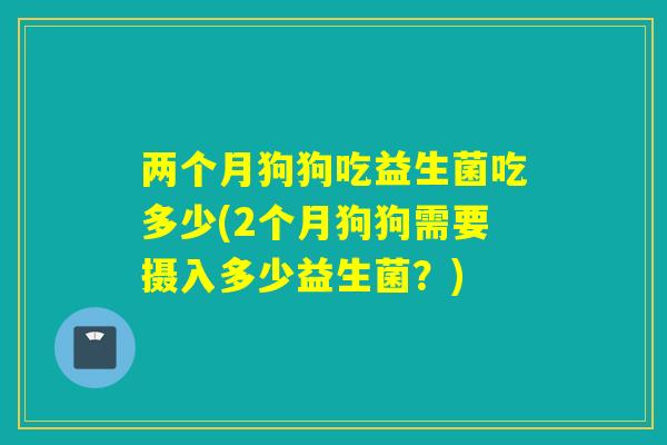 两个月狗狗吃益生菌吃多少(2个月狗狗需要摄入多少益生菌？)