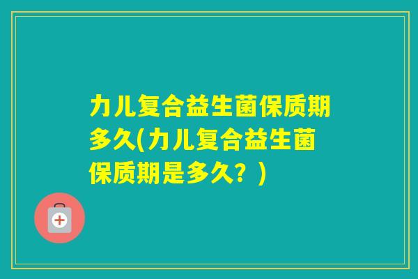 力儿复合益生菌保质期多久(力儿复合益生菌保质期是多久？)
