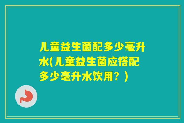 儿童益生菌配多少毫升水(儿童益生菌应搭配多少毫升水饮用？)