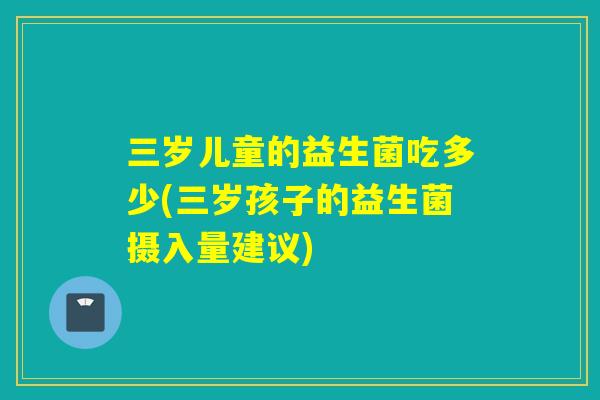 三岁儿童的益生菌吃多少(三岁孩子的益生菌摄入量建议) 三岁儿童的益生菌吃多少(三岁孩子的益生菌摄入量建议)