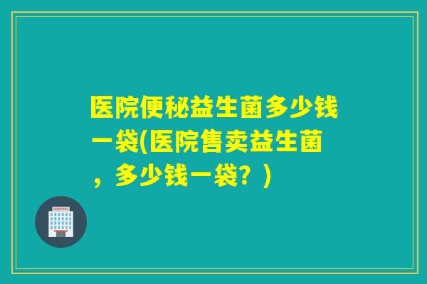 医院益生菌多少钱一袋(医院售卖益生菌，多少钱一袋？)