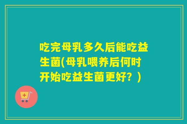 吃完母乳多久后能吃益生菌(母乳喂养后何时开始吃益生菌更好？)