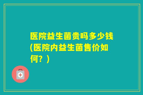 医院益生菌贵吗多少钱(医院内益生菌售价如何？)