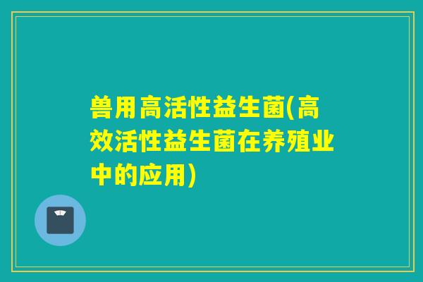 兽用高活性益生菌(高效活性益生菌在养殖业中的应用)