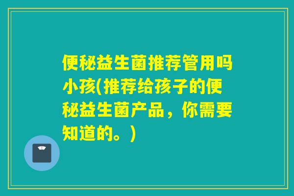益生菌推荐管用吗小孩(推荐给孩子的益生菌产品，你需要知道的。)