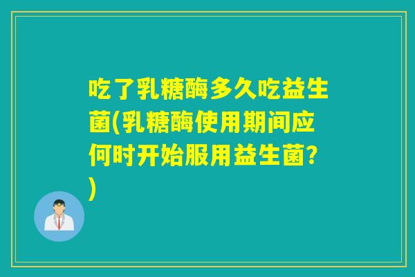 吃了乳糖酶多久吃益生菌(乳糖酶使用期间应何时开始服用益生菌？)