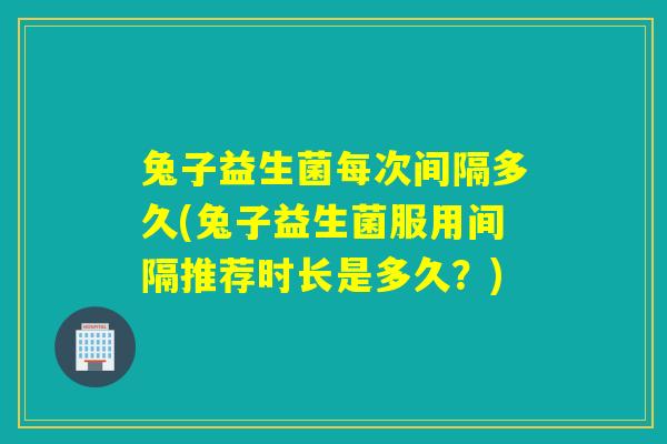 兔子益生菌每次间隔多久(兔子益生菌服用间隔推荐时长是多久？)