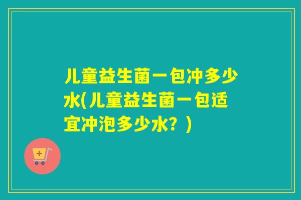 儿童益生菌一包冲多少水(儿童益生菌一包适宜冲泡多少水?) 儿童益生菌一包冲多少水(儿童益生菌一包适宜冲泡多少水?)