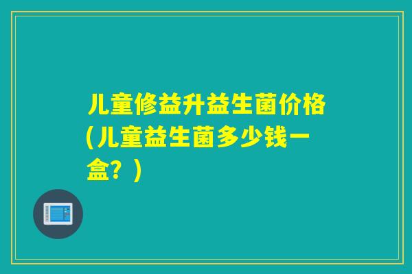 儿童修益升益生菌价格(儿童益生菌多少钱一盒？)