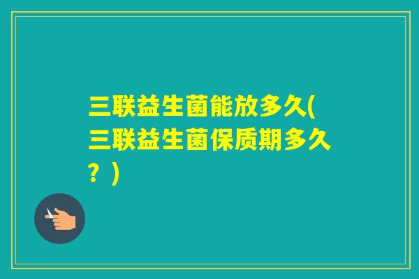 三联益生菌能放多久(三联益生菌保质期多久?) 三联益生菌能放多久(三联益生菌保质期多久?)