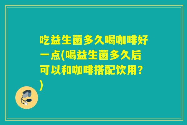 吃益生菌多久喝咖啡好一点(喝益生菌多久后可以和咖啡搭配饮用？)