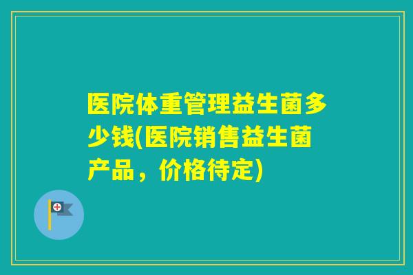 医院体重管理益生菌多少钱(医院销售益生菌产品，价格待定)