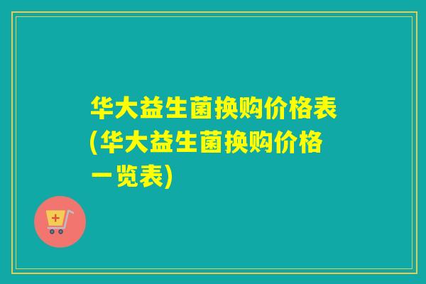 华大益生菌换购价格表(华大益生菌换购价格一览表)