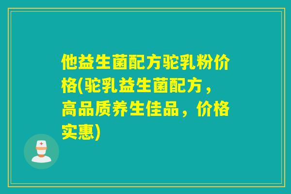 他益生菌配方驼乳粉价格(驼乳益生菌配方，高品质养生佳品，价格实惠)