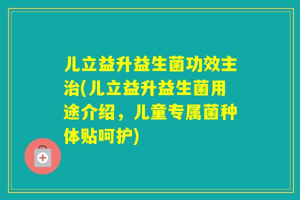 儿立益升益生菌功效主(儿立益升益生菌用途介绍，儿童专属菌种体贴呵护)