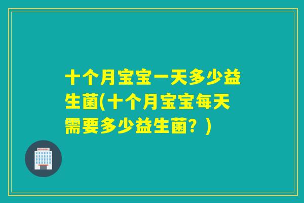 十个月宝宝一天多少益生菌(十个月宝宝每天需要多少益生菌？)