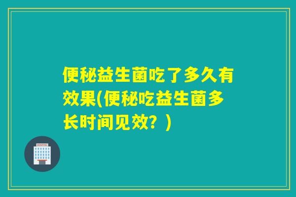 益生菌吃了多久有效果(吃益生菌多长时间见效？)