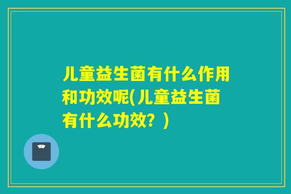儿童益生菌有什么作用和功效呢(儿童益生菌有什么功效？)