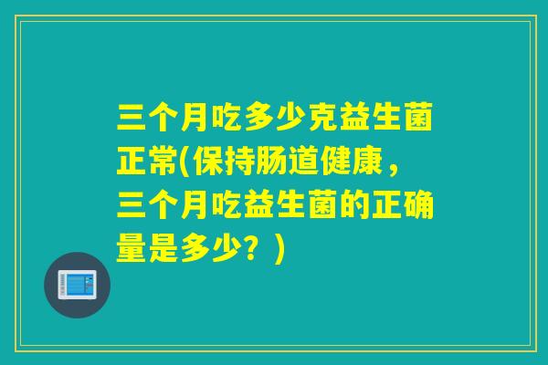 三个月吃多少克益生菌正常(保持肠道健康，三个月吃益生菌的正确量是多少？)