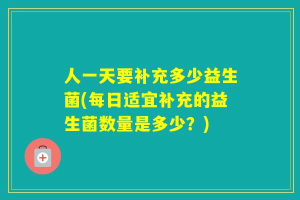 人一天要补充多少益生菌(每日适宜补充的益生菌数量是多少？)