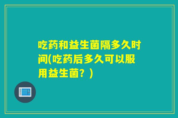 吃药和益生菌隔多久时间(吃药后多久可以服用益生菌？)