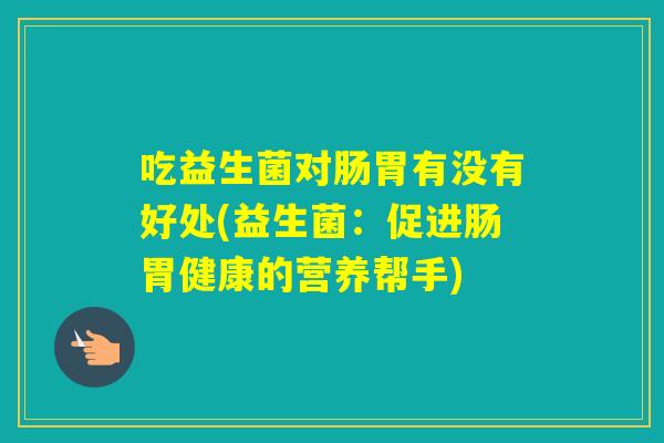 吃益生菌对肠胃有没有好处(益生菌:促进肠胃健康的营养帮手) 吃益生菌对肠胃有没有好处(益生菌:促进肠胃健康的营养帮手)