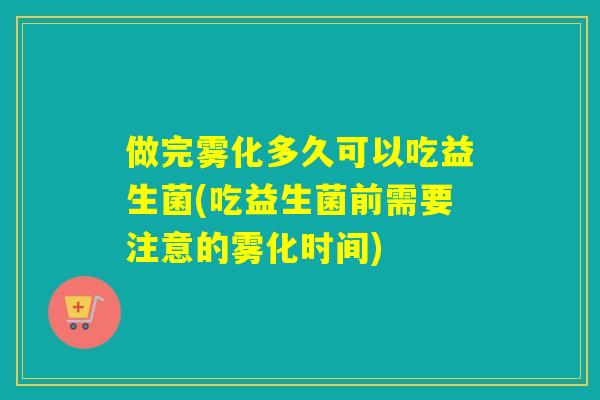 做完雾化多久可以吃益生菌(吃益生菌前需要注意的雾化时间)