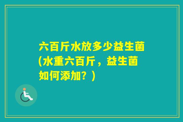 六百斤水放多少益生菌(水重六百斤,益生菌如何添加?) 六百斤水放多少益生菌(水重六百斤,益生菌如何添加?)