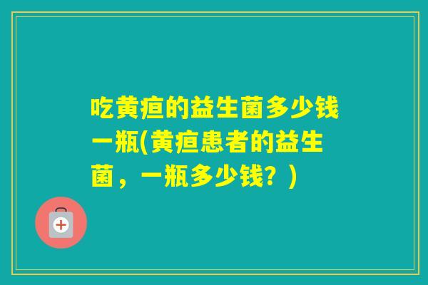 吃黄疸的益生菌多少钱一瓶(黄疸患者的益生菌，一瓶多少钱？)