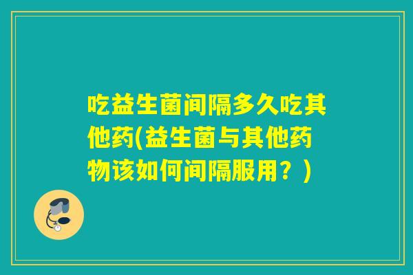 吃益生菌间隔多久吃其他药(益生菌与其他该如何间隔服用？)