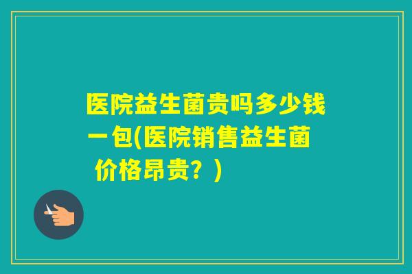 医院益生菌贵吗多少钱一包(医院销售益生菌 价格昂贵？)