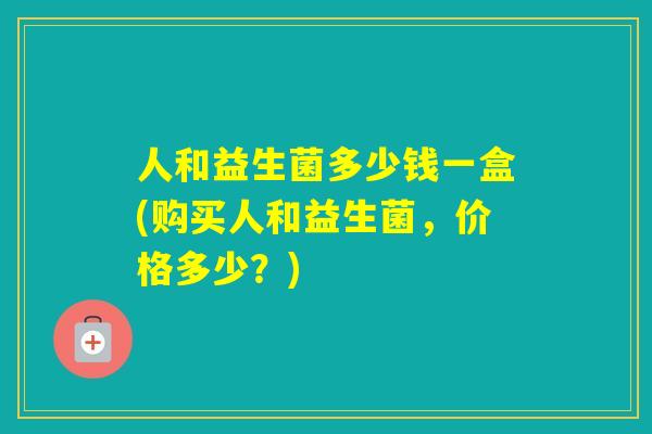 人和益生菌多少钱一盒(购买人和益生菌，价格多少？)