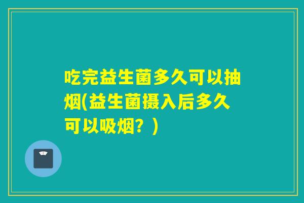 吃完益生菌多久可以抽烟(益生菌摄入后多久可以吸烟？)
