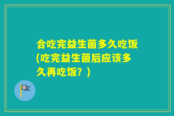 合吃完益生菌多久吃饭(吃完益生菌后应该多久再吃饭?) 合吃完益生菌多久吃饭(吃完益生菌后应该多久再吃饭?)