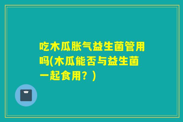 吃木瓜益生菌管用吗(木瓜能否与益生菌一起食用？)