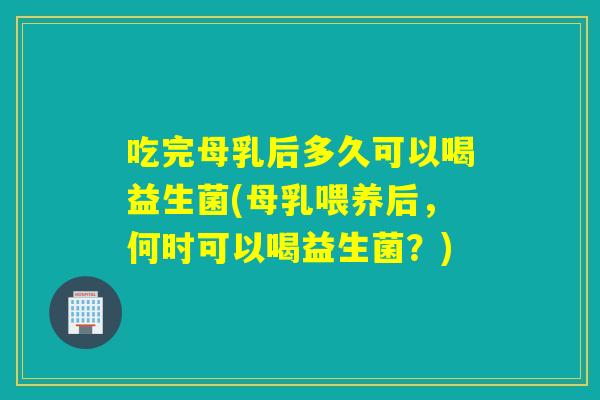 吃完母乳后多久可以喝益生菌(母乳喂养后,何时可以喝益生菌?) 吃完母乳后多久可以喝益生菌(母乳喂养后,何时可以喝益生菌?)