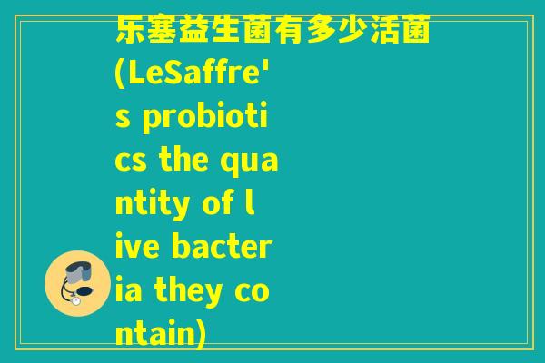 乐塞益生菌有多少活菌(LeSaffre's probiotics the quantity of live bacteria they contain) 乐塞益生菌有多少活菌(LeSaffre's probiotics the quantity of live bacteria they contain)