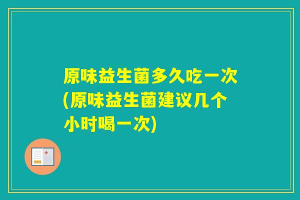 原味益生菌多久吃一次(原味益生菌建议几个小时喝一次)