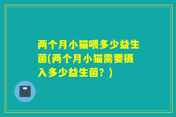 两个月小猫喂多少益生菌(两个月小猫需要摄入多少益生菌?) 两个月小猫喂多少益生菌(两个月小猫需要摄入多少益生菌?)