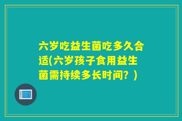 六岁吃益生菌吃多久合适(六岁孩子食用益生菌需持续多长时间？)