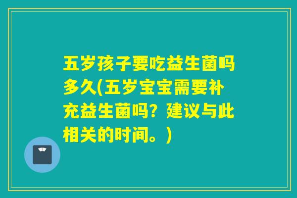 五岁孩子要吃益生菌吗多久(五岁宝宝需要补充益生菌吗？建议与此相关的时间。)