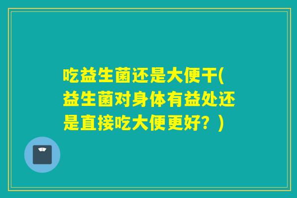 吃益生菌还是大便干(益生菌对身体有益处还是直接吃大便更好？)