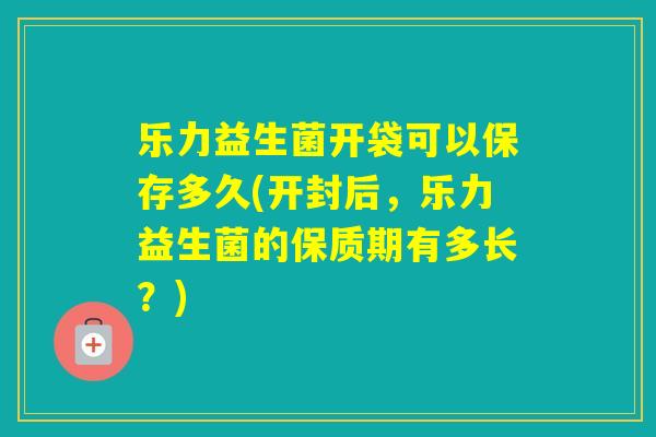 乐力益生菌开袋可以保存多久(开封后，乐力益生菌的保质期有多长？)