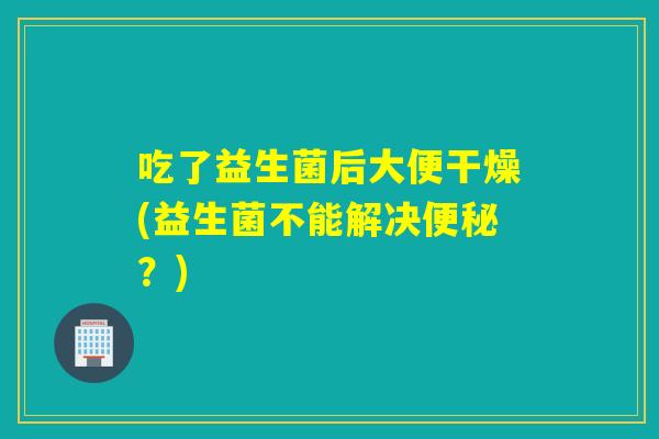 吃了益生菌后大便干燥(益生菌不能解决？)