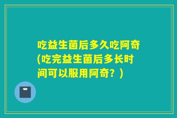 吃益生菌后多久吃阿奇(吃完益生菌后多长时间可以服用阿奇？)