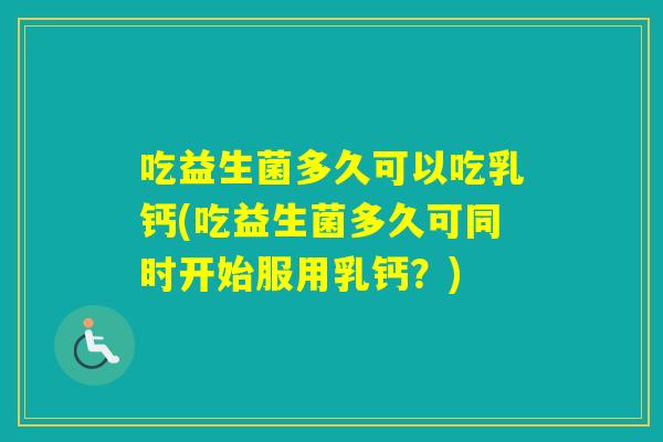 吃益生菌多久可以吃乳钙(吃益生菌多久可同时开始服用乳钙？)