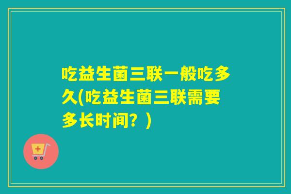 吃益生菌三联一般吃多久(吃益生菌三联需要多长时间？)