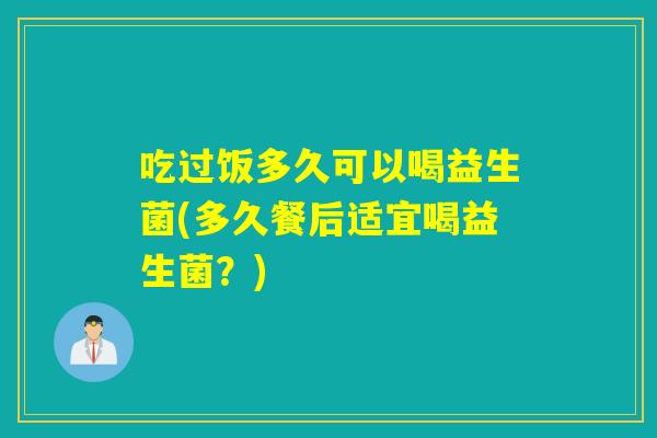 吃过饭多久可以喝益生菌(多久餐后适宜喝益生菌？)