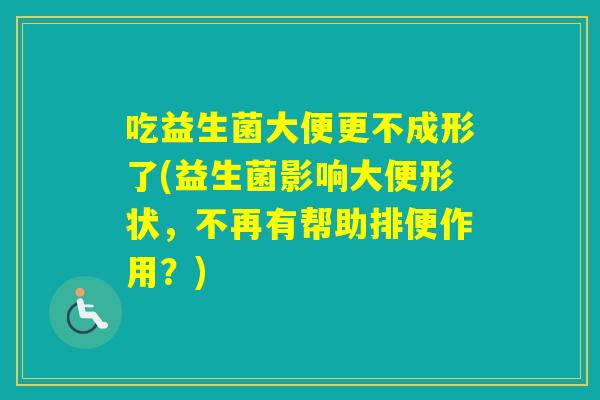 吃益生菌大便更不成形了(益生菌影响大便形状,不再有帮助排便作用?) 吃益生菌大便更不成形了(益生菌影响大便形状,不再有帮助排便作用?)
