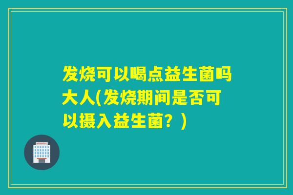 发烧可以喝点益生菌吗大人(发烧期间是否可以摄入益生菌？)